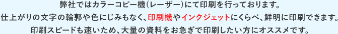 弊社ではカラーコピー機(レーザー)にて印刷を行っております。仕上がりの文字の輪郭や色にじみもなく、印刷機やインクジェットにくらべ、鮮明に印刷できます。印刷スピードも速いため、大量の資料をお急ぎで印刷したい方にオススメです。